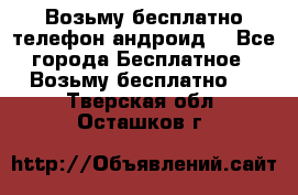 Возьму бесплатно телефон андроид  - Все города Бесплатное » Возьму бесплатно   . Тверская обл.,Осташков г.